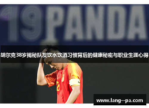 胡尔克38岁揭秘队友饮水饮酒习惯背后的健康秘密与职业生涯心得