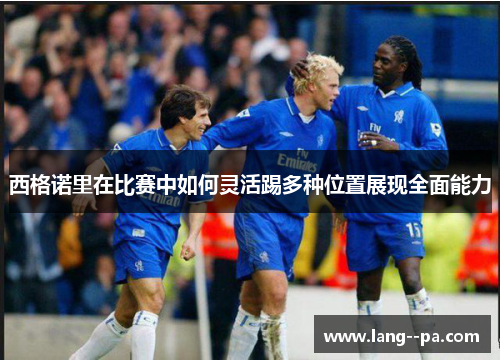 西格诺里在比赛中如何灵活踢多种位置展现全面能力 西格诺里在比赛中如何灵活踢多种位置展现全面能力