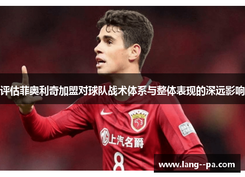 评估菲奥利奇加盟对球队战术体系与整体表现的深远影响