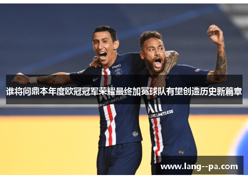谁将问鼎本年度欧冠冠军荣耀最终加冕球队有望创造历史新篇章