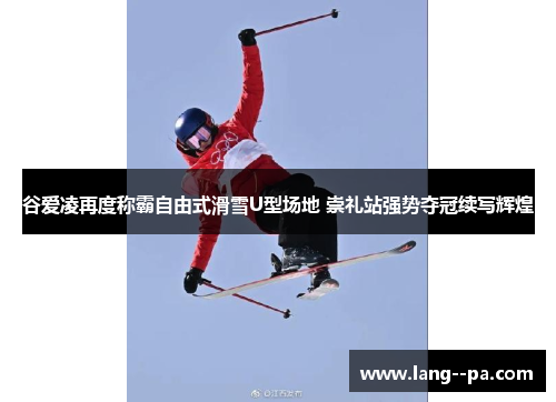 谷爱凌再度称霸自由式滑雪U型场地 崇礼站强势夺冠续写辉煌