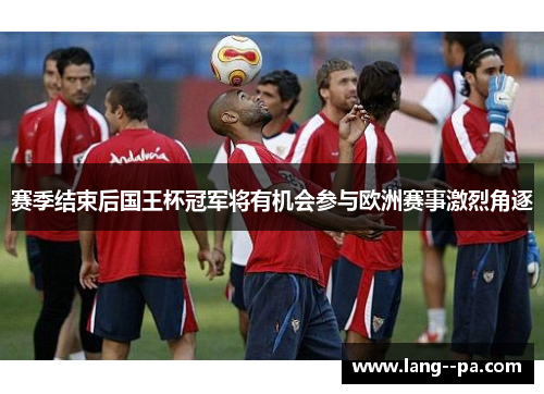 赛季结束后国王杯冠军将有机会参与欧洲赛事激烈角逐 赛季结束后国王杯冠军将有机会参与欧洲赛事激烈角逐