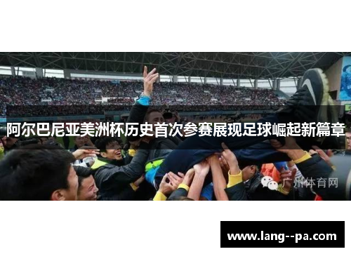 阿尔巴尼亚美洲杯历史首次参赛展现足球崛起新篇章