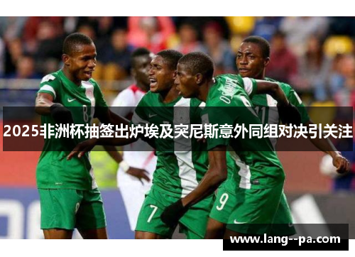 2025非洲杯抽签出炉埃及突尼斯意外同组对决引关注 2025非洲杯抽签出炉埃及突尼斯意外同组对决引关注