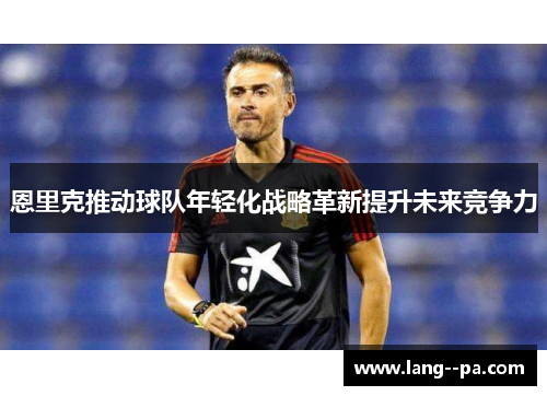 恩里克推动球队年轻化战略革新提升未来竞争力