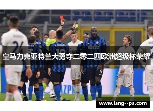 皇马力克亚特兰大勇夺二零二四欧洲超级杯荣耀 皇马力克亚特兰大勇夺二零二四欧洲超级杯荣耀